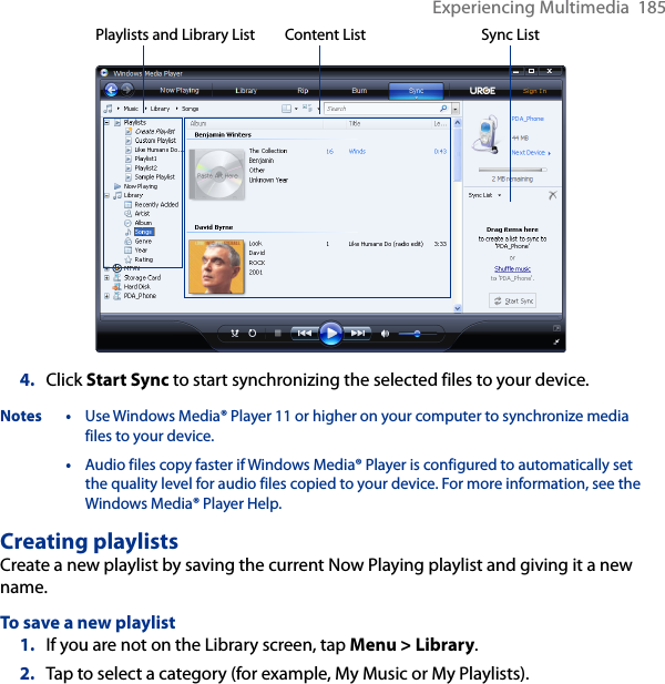 Experiencing Multimedia  185Playlists and Library List Sync ListContent List4.  Click Start Sync to start synchronizing the selected files to your device.Notes • Use Windows Media® Player 11 or higher on your computer to synchronize media files to your device.  • Audio files copy faster if Windows Media® Player is configured to automatically set the quality level for audio files copied to your device. For more information, see the Windows Media® Player Help.Creating playlistsCreate a new playlist by saving the current Now Playing playlist and giving it a new name.To save a new playlist1.  If you are not on the Library screen, tap Menu &gt; Library.2.  Tap to select a category (for example, My Music or My Playlists).