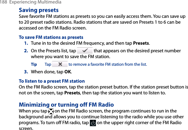 188  Experiencing MultimediaSaving presetsSave favorite FM stations as presets so you can easily access them. You can save up to 20 preset radio stations. Radio stations that are saved on Presets 1 to 6 can be accessed on the FM Radio screen.To save FM stations as presets1.  Tune in to the desired FM frequency, and then tap Presets.2.  On the Presets list, tap   that appears on the desired preset number where you want to save the FM station.Tip  Tap   to remove a favorite FM station from the list.3.  When done, tap OK.To listen to a preset FM stationOn the FM Radio screen, tap the station preset button. If the station preset button is not on the screen, tap Presets, then tap the station you want to listen to.Minimizing or turning off FM RadioWhen you tap   on the FM Radio screen, the program continues to run in the background and allows you to continue listening to the radio while you use other programs. To turn off FM radio, tap   on the upper right corner of the FM Radio screen.