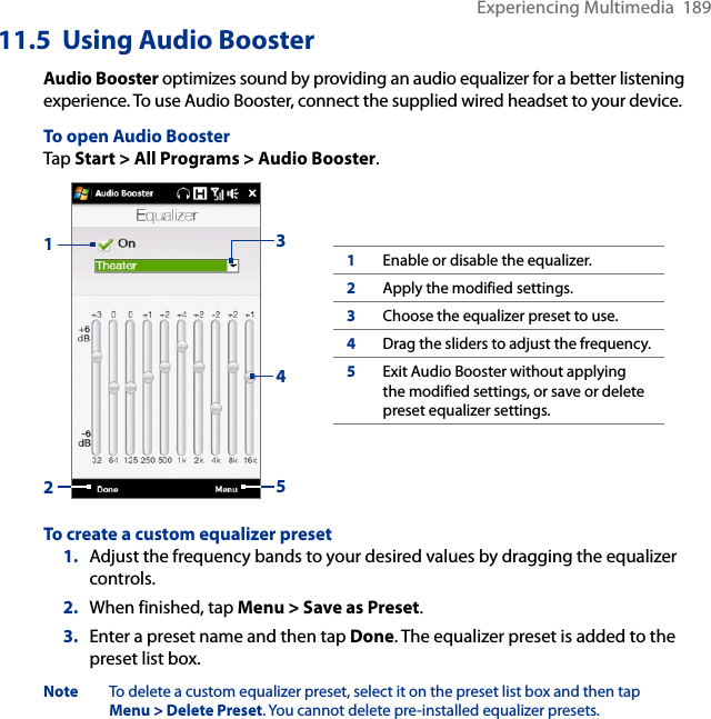Experiencing Multimedia  18911.5  Using Audio BoosterAudio Booster optimizes sound by providing an audio equalizer for a better listening experience. To use Audio Booster, connect the supplied wired headset to your device.To open Audio BoosterTap Start &gt; All Programs &gt; Audio Booster.132451Enable or disable the equalizer.2Apply the modified settings.3Choose the equalizer preset to use.4Drag the sliders to adjust the frequency.5Exit Audio Booster without applying the modified settings, or save or delete preset equalizer settings.To create a custom equalizer preset1.  Adjust the frequency bands to your desired values by dragging the equalizer controls.2.  When finished, tap Menu &gt; Save as Preset.3.  Enter a preset name and then tap Done. The equalizer preset is added to the preset list box.Note  To delete a custom equalizer preset, select it on the preset list box and then tap Menu &gt; Delete Preset. You cannot delete pre-installed equalizer presets.