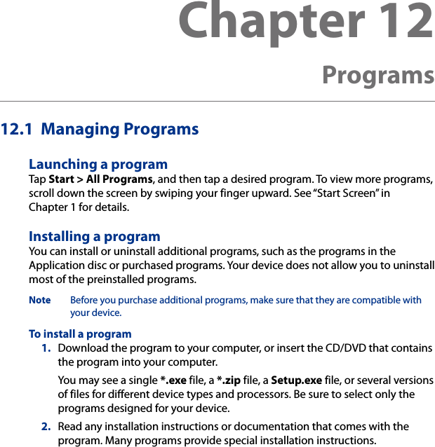 12.1  Managing ProgramsLaunching a programTap Start &gt; All Programs, and then tap a desired program. To view more programs, scroll down the screen by swiping your finger upward. See “Start Screen” in Chapter 1 for details.Installing a programYou can install or uninstall additional programs, such as the programs in the Application disc or purchased programs. Your device does not allow you to uninstall most of the preinstalled programs.Note  Before you purchase additional programs, make sure that they are compatible with your device.To install a program 1.  Download the program to your computer, or insert the CD/DVD that contains the program into your computer.You may see a single *.exe file, a *.zip file, a Setup.exe file, or several versions of files for different device types and processors. Be sure to select only the programs designed for your device.2.  Read any installation instructions or documentation that comes with the program. Many programs provide special installation instructions.Chapter 12  Programs