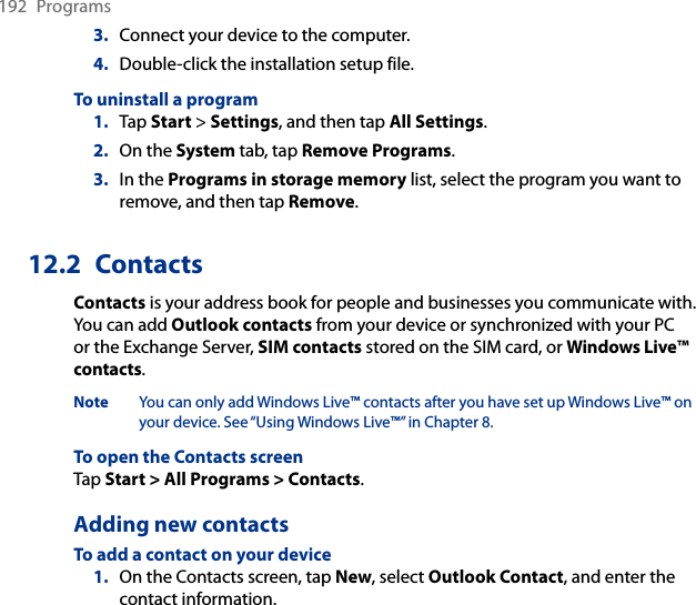 192  Programs3.  Connect your device to the computer.4.  Double-click the installation setup file.To uninstall a program1.  Tap Start &gt; Settings, and then tap All Settings.2.  On the System tab, tap Remove Programs.3.  In the Programs in storage memory list, select the program you want to remove, and then tap Remove.12.2  ContactsContacts is your address book for people and businesses you communicate with. You can add Outlook contacts from your device or synchronized with your PC or the Exchange Server, SIM contacts stored on the SIM card, or Windows Live™ contacts.Note  You can only add Windows Live™ contacts after you have set up Windows Live™ on your device. See “Using Windows Live™” in Chapter 8.To open the Contacts screenTap Start &gt; All Programs &gt; Contacts.Adding new contactsTo add a contact on your device1.  On the Contacts screen, tap New, select Outlook Contact, and enter the contact information.