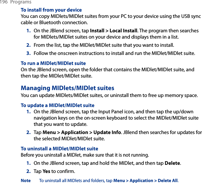196  ProgramsTo install from your deviceYou can copy MIDlets/MIDlet suites from your PC to your device using the USB sync cable or Bluetooth connection.1.  On the JBlend screen, tap Install &gt; Local Install. The program then searches for MIDlets/MIDlet suites on your device and displays them in a list.2.  From the list, tap the MIDlet/MIDlet suite that you want to install.3.  Follow the onscreen instructions to install and run the MIDlet/MIDlet suite.To run a MIDlet/MIDlet suiteOn the JBlend screen, open the folder that contains the MIDlet/MIDlet suite, and then tap the MIDlet/MIDlet suite.Managing MIDlets/MIDlet suitesYou can update MIDlets/MIDlet suites, or uninstall them to free up memory space.To update a MIDlet/MIDlet suite1.  On the JBlend screen, tap the Input Panel icon, and then tap the up/down navigation keys on the on-screen keyboard to select the MIDlet/MIDlet suite that you want to update.2.  Tap Menu &gt; Application &gt; Update Info. JBlend then searches for updates for the selected MIDlet/MIDlet suite.To uninstall a MIDlet/MIDlet suiteBefore you uninstall a MIDlet, make sure that it is not running.1.  On the JBlend screen, tap and hold the MIDlet, and then tap Delete.2.  Tap Yes to confirm.Note  To uninstall all MIDlets and folders, tap Menu &gt; Application &gt; Delete All.