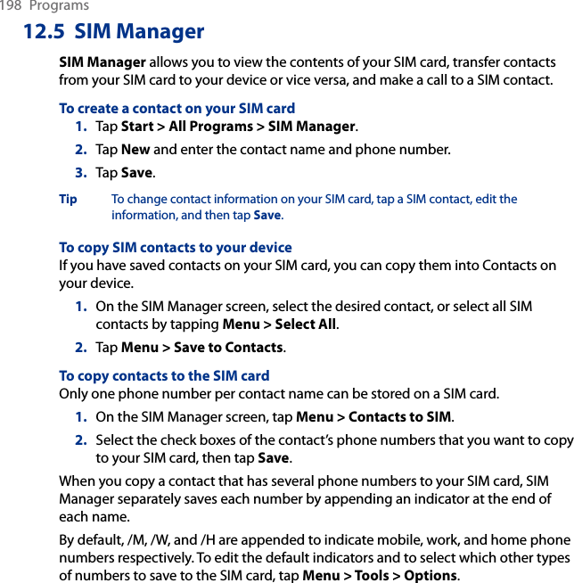 198  Programs12.5  SIM ManagerSIM Manager allows you to view the contents of your SIM card, transfer contacts from your SIM card to your device or vice versa, and make a call to a SIM contact.To create a contact on your SIM card1.  Tap Start &gt; All Programs &gt; SIM Manager.2.  Tap New and enter the contact name and phone number.3.  Tap Save.Tip  To change contact information on your SIM card, tap a SIM contact, edit the information, and then tap Save.To copy SIM contacts to your deviceIf you have saved contacts on your SIM card, you can copy them into Contacts on your device.1.  On the SIM Manager screen, select the desired contact, or select all SIM contacts by tapping Menu &gt; Select All.2.  Tap Menu &gt; Save to Contacts.To copy contacts to the SIM cardOnly one phone number per contact name can be stored on a SIM card.1.  On the SIM Manager screen, tap Menu &gt; Contacts to SIM.2.  Select the check boxes of the contact’s phone numbers that you want to copy to your SIM card, then tap Save.When you copy a contact that has several phone numbers to your SIM card, SIM Manager separately saves each number by appending an indicator at the end of each name.By default, /M, /W, and /H are appended to indicate mobile, work, and home phone numbers respectively. To edit the default indicators and to select which other types of numbers to save to the SIM card, tap Menu &gt; Tools &gt; Options.