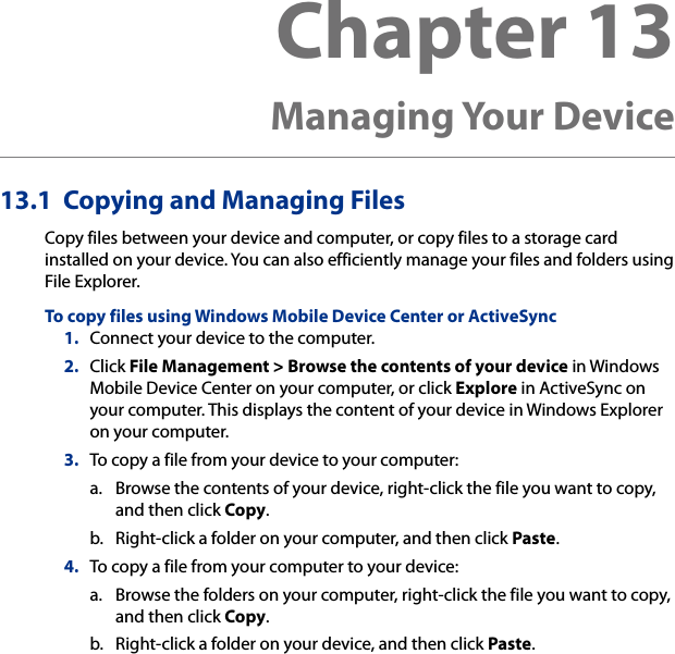 13.1  Copying and Managing FilesCopy files between your device and computer, or copy files to a storage card installed on your device. You can also efficiently manage your files and folders using File Explorer.To copy files using Windows Mobile Device Center or ActiveSync1.  Connect your device to the computer.2.  Click File Management &gt; Browse the contents of your device in Windows Mobile Device Center on your computer, or click Explore in ActiveSync on your computer. This displays the content of your device in Windows Explorer on your computer.3.  To copy a file from your device to your computer:a.  Browse the contents of your device, right-click the file you want to copy, and then click Copy.b.  Right-click a folder on your computer, and then click Paste.4.  To copy a file from your computer to your device:a.  Browse the folders on your computer, right-click the file you want to copy, and then click Copy.b.  Right-click a folder on your device, and then click Paste.Chapter 13   Managing Your Device