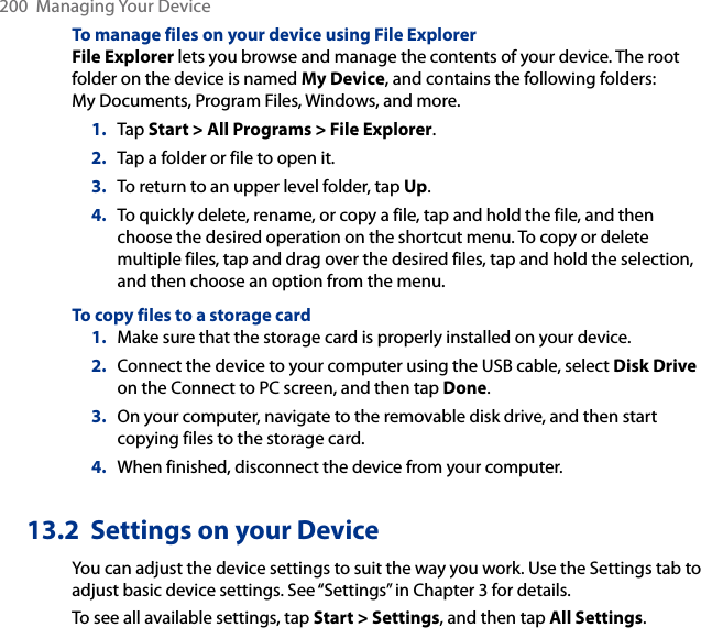 200  Managing Your DeviceTo manage files on your device using File ExplorerFile Explorer lets you browse and manage the contents of your device. The root folder on the device is named My Device, and contains the following folders: My Documents, Program Files, Windows, and more.1.  Tap Start &gt; All Programs &gt; File Explorer.2.  Tap a folder or file to open it.3.  To return to an upper level folder, tap Up.4.  To quickly delete, rename, or copy a file, tap and hold the file, and then choose the desired operation on the shortcut menu. To copy or delete multiple files, tap and drag over the desired files, tap and hold the selection, and then choose an option from the menu.To copy files to a storage card1.  Make sure that the storage card is properly installed on your device.2.  Connect the device to your computer using the USB cable, select Disk Drive on the Connect to PC screen, and then tap Done.3.  On your computer, navigate to the removable disk drive, and then start copying files to the storage card.4.  When finished, disconnect the device from your computer.13.2  Settings on your DeviceYou can adjust the device settings to suit the way you work. Use the Settings tab to adjust basic device settings. See “Settings” in Chapter 3 for details.To see all available settings, tap Start &gt; Settings, and then tap All Settings.