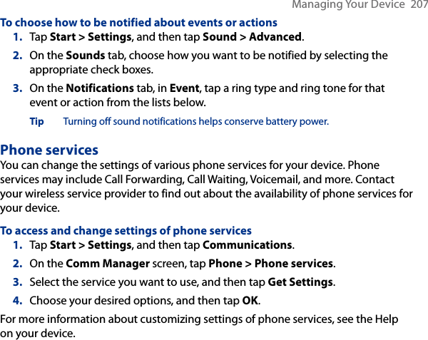 Managing Your Device  207To choose how to be notified about events or actions1.  Tap Start &gt; Settings, and then tap Sound &gt; Advanced.2.  On the Sounds tab, choose how you want to be notified by selecting the appropriate check boxes.3.  On the Notifications tab, in Event, tap a ring type and ring tone for that event or action from the lists below.Tip Turning off sound notifications helps conserve battery power.Phone servicesYou can change the settings of various phone services for your device. Phone services may include Call Forwarding, Call Waiting, Voicemail, and more. Contact your wireless service provider to find out about the availability of phone services for your device.To access and change settings of phone services1.  Tap Start &gt; Settings, and then tap Communications.2.  On the Comm Manager screen, tap Phone &gt; Phone services.3.  Select the service you want to use, and then tap Get Settings.4.  Choose your desired options, and then tap OK.For more information about customizing settings of phone services, see the Help on your device.