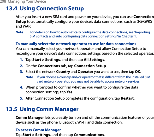 208  Managing Your Device13.4  Using Connection SetupAfter you insert a new SIM card and power on your device, you can use Connection Setup to automatically configure your device’s data connections, such as 3G/GPRS and WAP.Note  For details on how to automatically configure the data connections, see “Importing SIM contacts and auto configuring data connection settings” in Chapter 1.To manually select the network operator to use for data connectionsYou can manually select your network operator and allow Connection Setup to reconfigure your device’s data connections settings based on the selected operator.1.  Tap Start &gt; Settings, and then tap All Settings.2.  On the Connections tab, tap Connection Setup.3.  Select the network Country and Operator you want to use, then tap OK.Note  If you choose a country and/or operator that is different from the installed SIM card network operator, you may not be able to access network services.4.  When prompted to confirm whether you want to configure the data connection settings, tap Yes.5.  After Connection Setup completes the configuration, tap Restart.13.5  Using Comm ManagerComm Manager lets you easily turn on and off the communication features of your device such as the phone, Bluetooth, Wi-Fi, and data connection.To access Comm ManagerTap Start &gt; Settings, and then tap Communications.