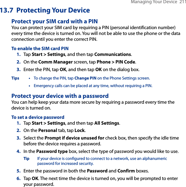 Managing Your Device  21113.7  Protecting Your DeviceProtect your SIM card with a PINYou can protect your SIM card by requiring a PIN (personal identification number) every time the device is turned on. You will not be able to use the phone or the data connection until you enter the correct PIN.To enable the SIM card PIN1.  Tap Start &gt; Settings, and then tap Communications.2.  On the Comm Manager screen, tap Phone &gt; PIN Code.3.  Enter the PIN, tap OK, and then tap OK on the dialog box. Tips •  To change the PIN, tap Change PIN on the Phone Settings screen. • Emergency calls can be placed at any time, without requiring a PIN.Protect your device with a passwordYou can help keep your data more secure by requiring a password every time the device is turned on.To set a device password1.  Tap Start &gt; Settings, and then tap All Settings.2.  On the Personal tab, tap Lock.3.  Select the Prompt if device unused for check box, then specify the idle time before the device requires a password.4.  In the Password type box, select the type of password you would like to use.Tip  If your device is configured to connect to a network, use an alphanumeric password for increased security.5.  Enter the password in both the Password and Confirm boxes.6.  Tap OK. The next time the device is turned on, you will be prompted to enter your password.