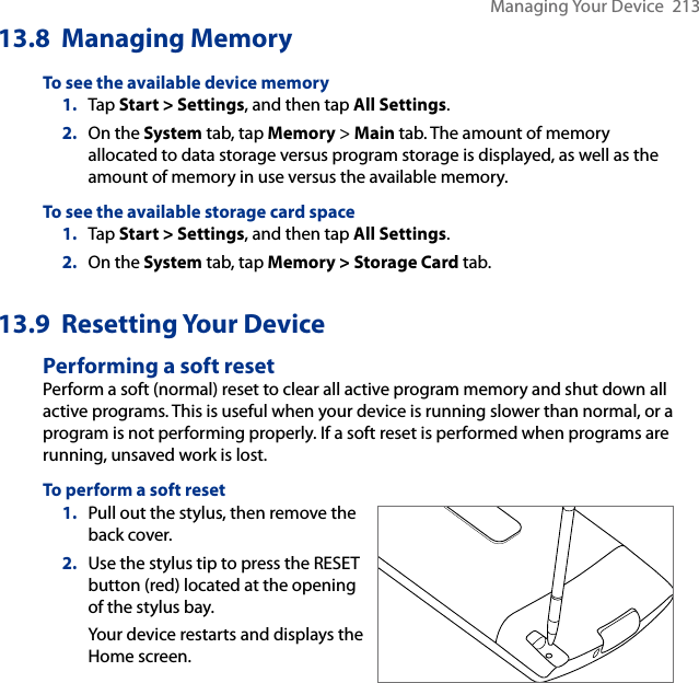 Managing Your Device  21313.8  Managing MemoryTo see the available device memory1.  Tap Start &gt; Settings, and then tap All Settings.2.  On the System tab, tap Memory &gt; Main tab. The amount of memory allocated to data storage versus program storage is displayed, as well as the amount of memory in use versus the available memory.To see the available storage card space1.  Tap Start &gt; Settings, and then tap All Settings.2.  On the System tab, tap Memory &gt; Storage Card tab.13.9  Resetting Your DevicePerforming a soft resetPerform a soft (normal) reset to clear all active program memory and shut down all active programs. This is useful when your device is running slower than normal, or a program is not performing properly. If a soft reset is performed when programs are running, unsaved work is lost.To perform a soft reset1.  Pull out the stylus, then remove the back cover.2.  Use the stylus tip to press the RESET button (red) located at the opening of the stylus bay.Your device restarts and displays the Home screen.