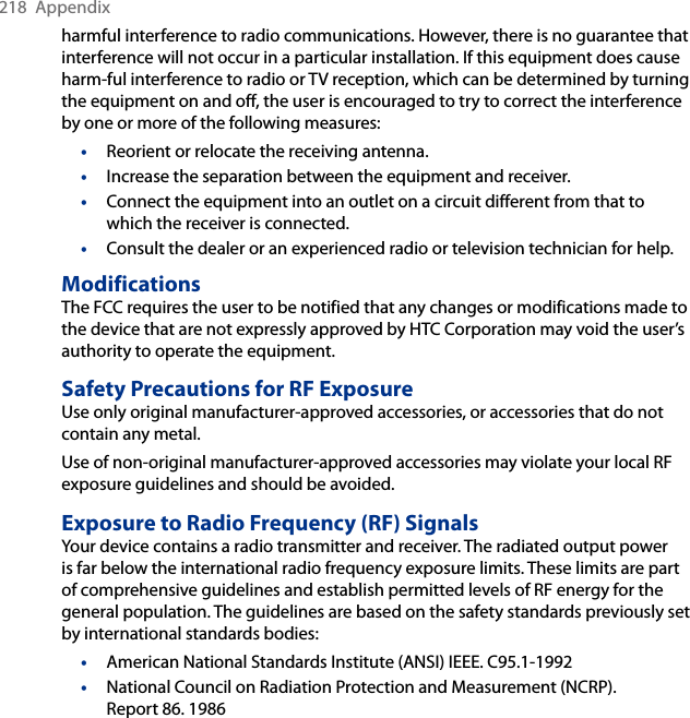 218  Appendixharmful interference to radio communications. However, there is no guarantee that interference will not occur in a particular installation. If this equipment does cause harm-ful interference to radio or TV reception, which can be determined by turning the equipment on and off, the user is encouraged to try to correct the interference by one or more of the following measures:•  Reorient or relocate the receiving antenna. •  Increase the separation between the equipment and receiver.•  Connect the equipment into an outlet on a circuit different from that to which the receiver is connected.•  Consult the dealer or an experienced radio or television technician for help. ModificationsThe FCC requires the user to be notified that any changes or modifications made to the device that are not expressly approved by HTC Corporation may void the user’s authority to operate the equipment.Safety Precautions for RF ExposureUse only original manufacturer-approved accessories, or accessories that do not contain any metal.Use of non-original manufacturer-approved accessories may violate your local RF exposure guidelines and should be avoided.Exposure to Radio Frequency (RF) SignalsYour device contains a radio transmitter and receiver. The radiated output power is far below the international radio frequency exposure limits. These limits are part of comprehensive guidelines and establish permitted levels of RF energy for the general population. The guidelines are based on the safety standards previously set by international standards bodies:•  American National Standards Institute (ANSI) IEEE. C95.1-1992•  National Council on Radiation Protection and Measurement (NCRP). Report 86. 1986