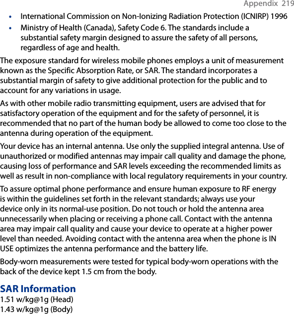 Appendix  219•  International Commission on Non-Ionizing Radiation Protection (ICNIRP) 1996•  Ministry of Health (Canada), Safety Code 6. The standards include a substantial safety margin designed to assure the safety of all persons, regardless of age and health.The exposure standard for wireless mobile phones employs a unit of measurement known as the Specific Absorption Rate, or SAR. The standard incorporates a substantial margin of safety to give additional protection for the public and to account for any variations in usage. As with other mobile radio transmitting equipment, users are advised that for satisfactory operation of the equipment and for the safety of personnel, it is recommended that no part of the human body be allowed to come too close to the antenna during operation of the equipment. Your device has an internal antenna. Use only the supplied integral antenna. Use of unauthorized or modified antennas may impair call quality and damage the phone, causing loss of performance and SAR levels exceeding the recommended limits as well as result in non-compliance with local regulatory requirements in your country. To assure optimal phone performance and ensure human exposure to RF energy is within the guidelines set forth in the relevant standards; always use your device only in its normal-use position. Do not touch or hold the antenna area unnecessarily when placing or receiving a phone call. Contact with the antenna area may impair call quality and cause your device to operate at a higher power level than needed. Avoiding contact with the antenna area when the phone is IN USE optimizes the antenna performance and the battery life.Body-worn measurements were tested for typical body-worn operations with the back of the device kept 1.5 cm from the body.SAR Information1.51 w/kg@1g (Head) 1.43 w/kg@1g (Body)