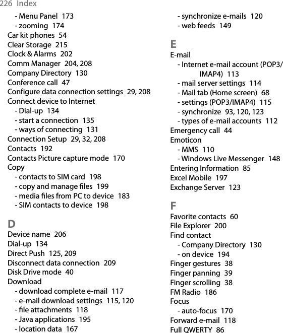 226  Index- Menu Panel  173- zooming  174Car kit phones  54Clear Storage  215Clock &amp; Alarms  202Comm Manager  204, 208Company Directory  130Conference call  47Configure data connection settings  29, 208Connect device to Internet- Dial-up  134- start a connection  135- ways of connecting  131Connection Setup  29, 32, 208Contacts  192Contacts Picture capture mode  170Copy- contacts to SIM card  198- copy and manage ﬁles  199- media ﬁles from PC to device  183- SIM contacts to device  198DDevice name  206Dial-up  134Direct Push  125, 209Disconnect data connection  209Disk Drive mode  40Download- download complete e-mail  117- e-mail download settings  115, 120- ﬁle attachments  118- Java applications  195- location data  167- synchronize e-mails  120- web feeds  149EE-mail- Internet e-mail account (POP3/IMAP4)  113- mail server settings  114- Mail tab (Home screen)  68- settings (POP3/IMAP4)  115- synchronize  93, 120, 123- types of e-mail accounts  112Emergency call  44Emoticon- MMS  110- Windows Live Messenger  148Entering Information  85Excel Mobile  197Exchange Server  123FFavorite contacts  60File Explorer  200Find contact- Company Directory  130- on device  194Finger gestures  38Finger panning  39Finger scrolling  38FM Radio  186Focus- auto-focus  170Forward e-mail  118Full QWERTY  86