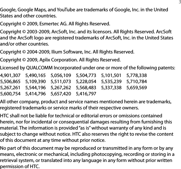   3Google, Google Maps, and YouTube are trademarks of Google, Inc. in the United States and other countries.Copyright © 2009, Esmertec AG. All Rights Reserved.Copyright © 2003-2009, ArcSoft, Inc. and its licensors. All Rights Reserved. ArcSoft and the ArcSoft logo are registered trademarks of ArcSoft, Inc. in the United States and/or other countries.Copyright © 2004-2009, Ilium Software, Inc. All Rights Reserved.Copyright © 2009, Aplix Corporation. All Rights Reserved.Licensed by QUALCOMM Incorporated under one or more of the following patents:4,901,307  5,490,165  5,056,109  5,504,773  5,101,501  5,778,338 5,506,865  5,109,390  5,511,073  5,228,054  5,535,239  5,710,784 5,267,261  5,544,196  5,267,262  5,568,483  5,337,338  5,659,569 5,600,754  5,414,796  5,657,420  5,416,797All other company, product and service names mentioned herein are trademarks, registered trademarks or service marks of their respective owners.HTC shall not be liable for technical or editorial errors or omissions contained herein, nor for incidental or consequential damages resulting from furnishing this material. The information is provided “as is” without warranty of any kind and is subject to change without notice. HTC also reserves the right to revise the content of this document at any time without prior notice.No part of this document may be reproduced or transmitted in any form or by any means, electronic or mechanical, including photocopying, recording or storing in a retrieval system, or translated into any language in any form without prior written permission of HTC.