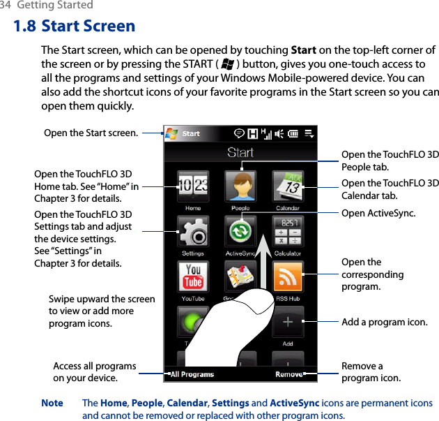 34  Getting Started1.8 Start ScreenThe Start screen, which can be opened by touching Start on the top-left corner of the screen or by pressing the START (   ) button, gives you one-touch access to all the programs and settings of your Windows Mobile-powered device. You can also add the shortcut icons of your favorite programs in the Start screen so you can open them quickly.Swipe upward the screen to view or add more program icons.Open the TouchFLO 3D Home tab. See “Home” in Chapter 3 for details.Open the TouchFLO 3D Calendar tab.Open the Start screen.Open the TouchFLO 3D Settings tab and adjust the device settings. See “Settings” in Chapter 3 for details.Add a program icon.Remove a program icon.Access all programs on your device.Open the TouchFLO 3D People tab.Open the corresponding program.Open ActiveSync.Note  The Home, People, Calendar, Settings and ActiveSync icons are permanent icons and cannot be removed or replaced with other program icons.