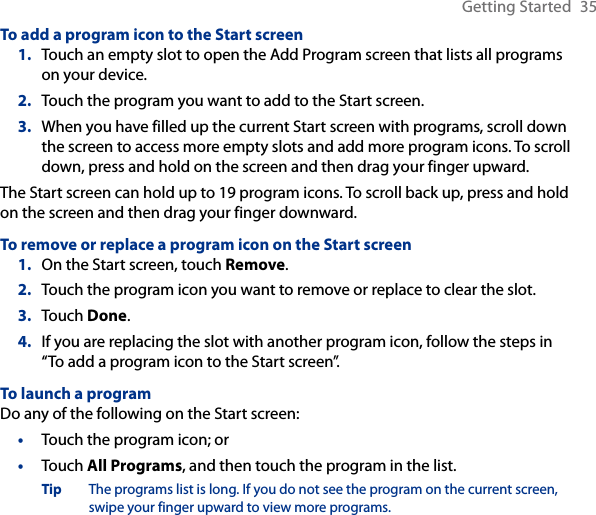 Getting Started  35To add a program icon to the Start screenTouch an empty slot to open the Add Program screen that lists all programs on your device.Touch the program you want to add to the Start screen.When you have filled up the current Start screen with programs, scroll down the screen to access more empty slots and add more program icons. To scroll down, press and hold on the screen and then drag your finger upward.The Start screen can hold up to 19 program icons. To scroll back up, press and hold on the screen and then drag your finger downward.To remove or replace a program icon on the Start screenOn the Start screen, touch Remove.Touch the program icon you want to remove or replace to clear the slot.Touch Done.If you are replacing the slot with another program icon, follow the steps in “To add a program icon to the Start screen”.To launch a programDo any of the following on the Start screen:Touch the program icon; orTouch All Programs, and then touch the program in the list.Tip  The programs list is long. If you do not see the program on the current screen, swipe your finger upward to view more programs.1.2.3.1.2.3.4.••