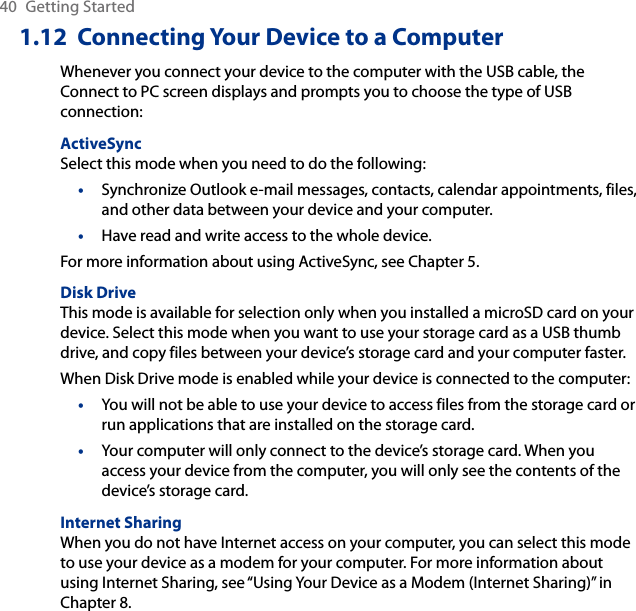 40  Getting Started1.12  Connecting Your Device to a ComputerWhenever you connect your device to the computer with the USB cable, the Connect to PC screen displays and prompts you to choose the type of USB connection:ActiveSyncSelect this mode when you need to do the following:Synchronize Outlook e-mail messages, contacts, calendar appointments, files, and other data between your device and your computer.Have read and write access to the whole device.For more information about using ActiveSync, see Chapter 5.Disk DriveThis mode is available for selection only when you installed a microSD card on your device. Select this mode when you want to use your storage card as a USB thumb drive, and copy files between your device’s storage card and your computer faster.When Disk Drive mode is enabled while your device is connected to the computer:You will not be able to use your device to access files from the storage card or run applications that are installed on the storage card.Your computer will only connect to the device’s storage card. When you access your device from the computer, you will only see the contents of the device’s storage card.Internet SharingWhen you do not have Internet access on your computer, you can select this mode to use your device as a modem for your computer. For more information about using Internet Sharing, see “Using Your Device as a Modem (Internet Sharing)” in Chapter 8.••••