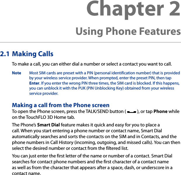 Chapter 2   Using Phone Features2.1 Making CallsTo make a call, you can either dial a number or select a contact you want to call.Note  Most SIM cards are preset with a PIN (personal identification number) that is provided by your wireless service provider. When prompted, enter the preset PIN, then tap Enter. If you enter the wrong PIN three times, the SIM card is blocked. If this happens, you can unblock it with the PUK (PIN Unblocking Key) obtained from your wireless service provider.Making a call from the Phone screenTo open the Phone screen, press the TALK/SEND button (   ), or tap Phone while on the TouchFLO 3D Home tab.The Phone’s Smart Dial feature makes it quick and easy for you to place a call. When you start entering a phone number or contact name, Smart Dial automatically searches and sorts the contacts on the SIM and in Contacts, and the phone numbers in Call History (incoming, outgoing, and missed calls). You can then select the desired number or contact from the filtered list.You can just enter the first letter of the name or number of a contact. Smart Dial searches for contact phone numbers and the first character of a contact name as well as from the character that appears after a space, dash, or underscore in a contact name.