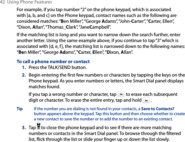 42  Using Phone FeaturesFor example, if you tap number “2” on the phone keypad, which is associated with [a, b, and c] on the Phone keypad, contact names such as the following are considered matches: “Ben Miller”, “George Adams”, “John-Carter”, “Carter, Ellen”, “Dixon, Allan”, “Thomas_Clark”, “JaneCampbell”.If the matching list is long and you want to narrow down the search further, enter another letter. Using the same example above, if you continue to tap “3” which is associated with [d, e, f], the matching list is narrowed down to the following names: “Ben Miller”, “George Adams”, “Carter, Ellen”, “Dixon, Allan”.To call a phone number or contact1.  Press the TALK/SEND button.2.  Begin entering the first few numbers or characters by tapping the keys on the Phone keypad. As you enter numbers or letters, the Smart Dial panel displays matches found.If you tap a wrong number or character, tap   to erase each subsequent digit or character. To erase the entire entry, tap and hold   .Tip  If the number you are dialing is not found in your contacts, a Save to Contacts? button appears above the keypad. Tap this button and then choose whether to create a new contact to save the number or to add the number to an existing contact.3.  Tap   to close the phone keypad and to see if there are more matching numbers or contacts in the Smart Dial panel. To browse through the filtered list, flick through the list or slide your finger up or down the list slowly.