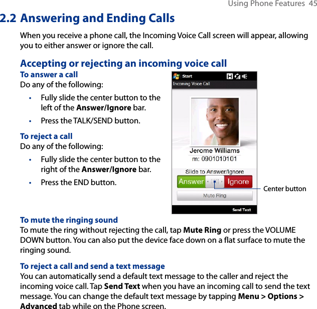 Using Phone Features  452.2 Answering and Ending CallsWhen you receive a phone call, the Incoming Voice Call screen will appear, allowing you to either answer or ignore the call.Accepting or rejecting an incoming voice callTo answer a callDo any of the following:Fully slide the center button to the left of the Answer/Ignore bar.Press the TALK/SEND button.To reject a callDo any of the following:Fully slide the center button to the right of the Answer/Ignore bar.Press the END button.••••Center buttonTo mute the ringing soundTo mute the ring without rejecting the call, tap Mute Ring or press the VOLUME DOWN button. You can also put the device face down on a flat surface to mute the ringing sound.To reject a call and send a text messageYou can automatically send a default text message to the caller and reject the incoming voice call. Tap Send Text when you have an incoming call to send the text message. You can change the default text message by tapping Menu &gt; Options &gt; Advanced tab while on the Phone screen.