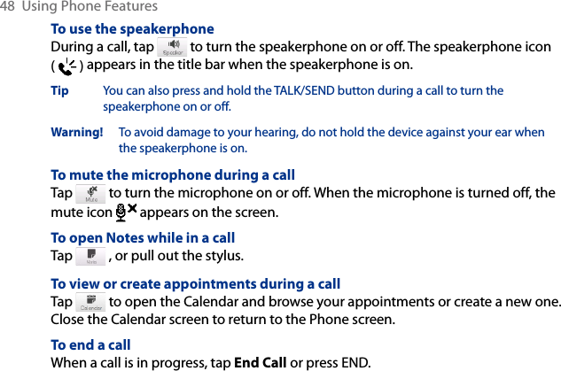 48  Using Phone FeaturesTo use the speakerphoneDuring a call, tap   to turn the speakerphone on or off. The speakerphone icon (   ) appears in the title bar when the speakerphone is on.Tip  You can also press and hold the TALK/SEND button during a call to turn the speakerphone on or off.Warning!   To avoid damage to your hearing, do not hold the device against your ear when the speakerphone is on.To mute the microphone during a callTap   to turn the microphone on or off. When the microphone is turned off, the mute icon  appears on the screen.To open Notes while in a callTap   , or pull out the stylus.To view or create appointments during a callTap   to open the Calendar and browse your appointments or create a new one. Close the Calendar screen to return to the Phone screen.To end a call When a call is in progress, tap End Call or press END.