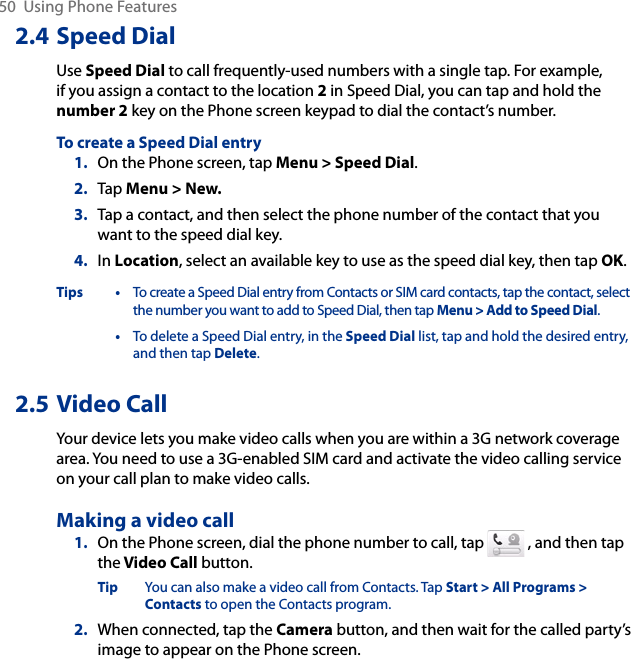 50  Using Phone Features2.4 Speed DialUse Speed Dial to call frequently-used numbers with a single tap. For example, if you assign a contact to the location 2 in Speed Dial, you can tap and hold the number 2 key on the Phone screen keypad to dial the contact’s number.To create a Speed Dial entry1.  On the Phone screen, tap Menu &gt; Speed Dial.2.  Tap Menu &gt; New.3.  Tap a contact, and then select the phone number of the contact that you want to the speed dial key.4.  In Location, select an available key to use as the speed dial key, then tap OK.Tips • To create a Speed Dial entry from Contacts or SIM card contacts, tap the contact, select the number you want to add to Speed Dial, then tap Menu &gt; Add to Speed Dial.  • To delete a Speed Dial entry, in the Speed Dial list, tap and hold the desired entry, and then tap Delete.2.5 Video CallYour device lets you make video calls when you are within a 3G network coverage area. You need to use a 3G-enabled SIM card and activate the video calling service on your call plan to make video calls.Making a video call1.  On the Phone screen, dial the phone number to call, tap   , and then tap the Video Call button.Tip  You can also make a video call from Contacts. Tap Start &gt; All Programs &gt; Contacts to open the Contacts program.2.  When connected, tap the Camera button, and then wait for the called party’s image to appear on the Phone screen.