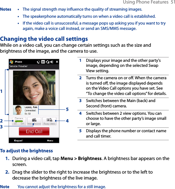 Using Phone Features  51Notes •  The signal strength may influence the quality of streaming images.  •  The speakerphone automatically turns on when a video call is established.  •  If the video call is unsuccessful, a message pops up asking you if you want to try again, make a voice call instead, or send an SMS/MMS message.Changing the video call settingsWhile on a video call, you can change certain settings such as the size and brightness of the image, and the camera to use.1Displays your image and the other party&apos;s image, depending on the selected Swap View setting.2Turns the camera on or off. When the camera is turned off, the image displayed depends on the Video Call options you have set. See “To change the video call options” for details.3Switches between the Main (back) and Second (front) camera.4Switches between 2 view options. You can choose to have the other party’s image small or large. 5Displays the phone number or contact name and call timer.23451To adjust the brightness1.  During a video call, tap Menu &gt; Brightness. A brightness bar appears on the screen.2.  Drag the slider to the right to increase the brightness or to the left to decrease the brightness of the live image.Note  You cannot adjust the brightness for a still image.