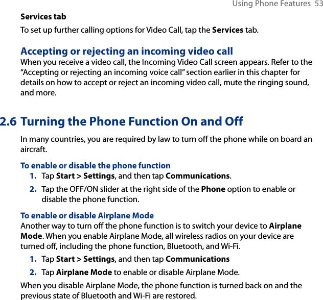 Using Phone Features  53Services tabTo set up further calling options for Video Call, tap the Services tab.Accepting or rejecting an incoming video callWhen you receive a video call, the Incoming Video Call screen appears. Refer to the “Accepting or rejecting an incoming voice call” section earlier in this chapter for details on how to accept or reject an incoming video call, mute the ringing sound, and more.2.6 Turning the Phone Function On and OffIn many countries, you are required by law to turn off the phone while on board an aircraft.To enable or disable the phone function1.  Tap Start &gt; Settings, and then tap Communications.2.  Tap the OFF/ON slider at the right side of the Phone option to enable or disable the phone function.To enable or disable Airplane ModeAnother way to turn off the phone function is to switch your device to Airplane Mode. When you enable Airplane Mode, all wireless radios on your device are turned off, including the phone function, Bluetooth, and Wi-Fi.1.  Tap Start &gt; Settings, and then tap Communications2.  Tap Airplane Mode to enable or disable Airplane Mode.When you disable Airplane Mode, the phone function is turned back on and the previous state of Bluetooth and Wi-Fi are restored.