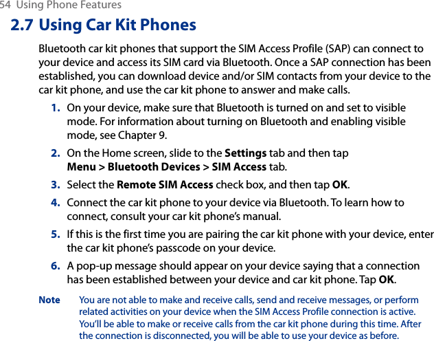54  Using Phone Features2.7 Using Car Kit PhonesBluetooth car kit phones that support the SIM Access Profile (SAP) can connect to your device and access its SIM card via Bluetooth. Once a SAP connection has been established, you can download device and/or SIM contacts from your device to the car kit phone, and use the car kit phone to answer and make calls.1.  On your device, make sure that Bluetooth is turned on and set to visible mode. For information about turning on Bluetooth and enabling visible mode, see Chapter 9.2.  On the Home screen, slide to the Settings tab and then tap Menu &gt; Bluetooth Devices &gt; SIM Access tab.3.  Select the Remote SIM Access check box, and then tap OK.4.  Connect the car kit phone to your device via Bluetooth. To learn how to connect, consult your car kit phone’s manual.5.  If this is the first time you are pairing the car kit phone with your device, enter the car kit phone’s passcode on your device.6.  A pop-up message should appear on your device saying that a connection has been established between your device and car kit phone. Tap OK.Note  You are not able to make and receive calls, send and receive messages, or perform related activities on your device when the SIM Access Profile connection is active. You’ll be able to make or receive calls from the car kit phone during this time. After the connection is disconnected, you will be able to use your device as before.