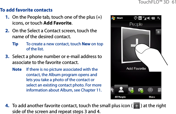 TouchFLO™ 3D  61To add favorite contacts1.  On the People tab, touch one of the plus (+) icons, or touch Add Favorite.2.  On the Select a Contact screen, touch the name of the desired contact.Tip  To create a new contact, touch New on top of the list.3.  Select a phone number or e-mail address to associate to the favorite contact.Note  If there is no picture associated with the contact, the Album program opens and lets you take a photo of the contact or select an existing contact photo. For more information about Album, see Chapter 11.4.  To add another favorite contact, touch the small plus icon (   ) at the right side of the screen and repeat steps 3 and 4.