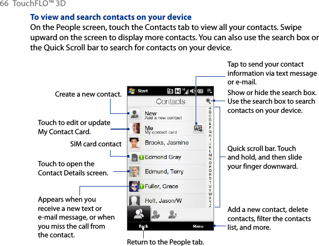 66  TouchFLO™ 3DTo view and search contacts on your deviceOn the People screen, touch the Contacts tab to view all your contacts. Swipe upward on the screen to display more contacts. You can also use the search box or the Quick Scroll bar to search for contacts on your device.Create a new contact.Return to the People tab.Quick scroll bar. Touch and hold, and then slide your finger downward.Add a new contact, delete contacts, filter the contacts list, and more.Touch to edit or update My Contact Card.Touch to open the Contact Details screen.SIM card contactShow or hide the search box. Use the search box to search contacts on your device.Appears when you receive a new text or e-mail message, or when you miss the call from the contact.Tap to send your contact information via text message or e-mail.