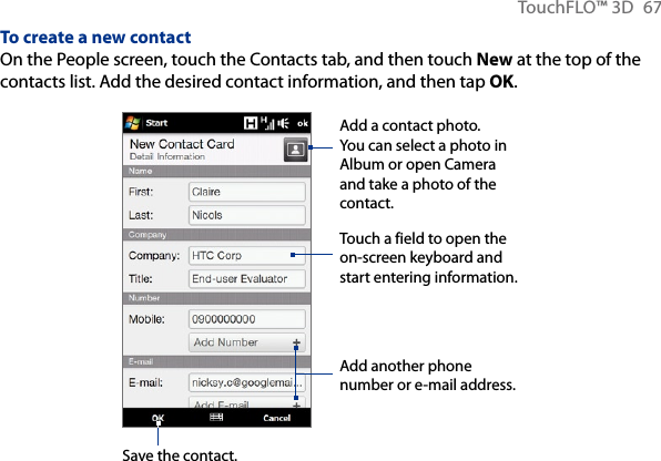 TouchFLO™ 3D  67To create a new contactOn the People screen, touch the Contacts tab, and then touch New at the top of the contacts list. Add the desired contact information, and then tap OK.Save the contact.Touch a field to open the on-screen keyboard and start entering information.Add a contact photo. You can select a photo in Album or open Camera and take a photo of the contact.Add another phone number or e-mail address.