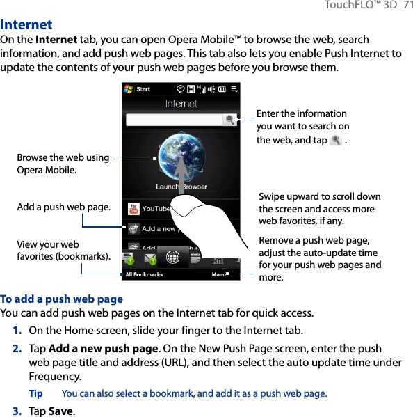 TouchFLO™ 3D  71InternetOn the Internet tab, you can open Opera Mobile™ to browse the web, search information, and add push web pages. This tab also lets you enable Push Internet to update the contents of your push web pages before you browse them.Enter the information you want to search on the web, and tap   .Browse the web using Opera Mobile.View your web favorites (bookmarks).Swipe upward to scroll down the screen and access more web favorites, if any.Remove a push web page, adjust the auto-update time for your push web pages and more.Add a push web page.To add a push web pageYou can add push web pages on the Internet tab for quick access.1.  On the Home screen, slide your finger to the Internet tab.2.  Tap Add a new push page. On the New Push Page screen, enter the push web page title and address (URL), and then select the auto update time under Frequency.Tip  You can also select a bookmark, and add it as a push web page.3.  Tap Save.