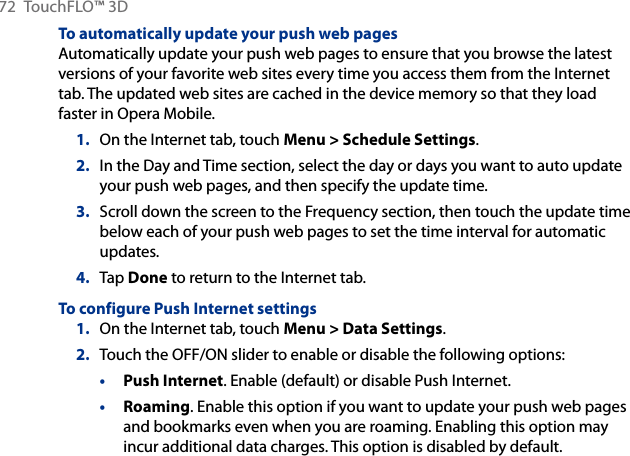 72  TouchFLO™ 3DTo automatically update your push web pagesAutomatically update your push web pages to ensure that you browse the latest versions of your favorite web sites every time you access them from the Internet tab. The updated web sites are cached in the device memory so that they load faster in Opera Mobile.On the Internet tab, touch Menu &gt; Schedule Settings.In the Day and Time section, select the day or days you want to auto update your push web pages, and then specify the update time.Scroll down the screen to the Frequency section, then touch the update time below each of your push web pages to set the time interval for automatic updates.Tap Done to return to the Internet tab.To configure Push Internet settings1.  On the Internet tab, touch Menu &gt; Data Settings.2.  Touch the OFF/ON slider to enable or disable the following options:• Push Internet. Enable (default) or disable Push Internet.• Roaming. Enable this option if you want to update your push web pages and bookmarks even when you are roaming. Enabling this option may incur additional data charges. This option is disabled by default.1.2.3.4.