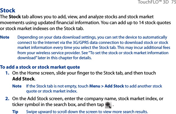 TouchFLO™ 3D  75StockThe Stock tab allows you to add, view, and analyze stocks and stock market movements using updated financial information. You can add up to 14 stock quotes or stock market indexes on the Stock tab.Note  Depending on your data download settings, you can set the device to automatically connect to the Internet via the 3G/GPRS data connection to download stock or stock market information every time you select the Stock tab. This may incur additional fees from your wireless service provider. See “To set the stock or stock market information download” later in this chapter for details.To add a stock or stock market quote1.  On the Home screen, slide your finger to the Stock tab, and then touch Add Stock.Note  If the Stock tab is not empty, touch Menu &gt; Add Stock to add another stock quote or stock market index.2.  On the Add Stock screen, enter the company name, stock market index, or ticker symbol in the search box, and then tap   .Tip  Swipe upward to scroll down the screen to view more search results.