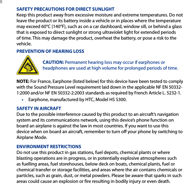 8 SAFETY PRECAUTIONS FOR DIRECT SUNLIGHTKeep this product away from excessive moisture and extreme temperatures. Do not leave the product or its battery inside a vehicle or in places where the temperature may exceed 60°C (140°F), such as on a car dashboard, window sill, or behind a glass that is exposed to direct sunlight or strong ultraviolet light for extended periods of time. This may damage the product, overheat the battery, or pose a risk to the vehicle.PREVENTION OF HEARING LOSSCAUTION: Permanent hearing loss may occur if earphones or headphones are used at high volume for prolonged periods of time.NOTE: For France, Earphone (listed below) for this device have been tested to comply with the Sound Pressure Level requirement laid down in the applicable NF EN 50332-1:2000 and/or NF EN 50332-2:2003 standards as required by French Article L. 5232-1.•  Earphone, manufactured by HTC, Model HS S300.SAFETY IN AIRCRAFTDue to the possible interference caused by this product to an aircraft’s navigation system and its communications network, using this device’s phone function on board an airplane is against the law in most countries. If you want to use this device when on board an aircraft, remember to turn off your phone by switching to Airplane Mode.ENVIRONMENT RESTRICTIONSDo not use this product in gas stations, fuel depots, chemical plants or where blasting operations are in progress, or in potentially explosive atmospheres such as fuelling areas, fuel storehouses, below deck on boats, chemical plants, fuel or chemical transfer or storage facilities, and areas where the air contains chemicals or particles, such as grain, dust, or metal powders. Please be aware that sparks in such areas could cause an explosion or fire resulting in bodily injury or even death.