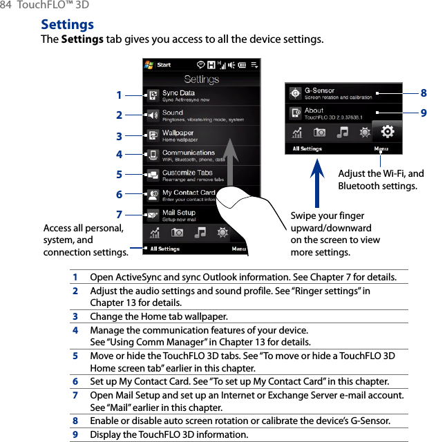 84  TouchFLO™ 3DSettingsThe Settings tab gives you access to all the device settings.       Adjust the Wi-Fi, and Bluetooth settings.Access all personal, system, and connection settings.1324567Swipe your finger upward/downward on the screen to view more settings.891Open ActiveSync and sync Outlook information. See Chapter 7 for details.2Adjust the audio settings and sound profile. See “Ringer settings” in Chapter 13 for details.3Change the Home tab wallpaper.4Manage the communication features of your device. See “Using Comm Manager” in Chapter 13 for details.5Move or hide the TouchFLO 3D tabs. See “To move or hide a TouchFLO 3D Home screen tab” earlier in this chapter.6Set up My Contact Card. See “To set up My Contact Card” in this chapter.7Open Mail Setup and set up an Internet or Exchange Server e-mail account. See “Mail” earlier in this chapter.8Enable or disable auto screen rotation or calibrate the device’s G-Sensor.9Display the TouchFLO 3D information.