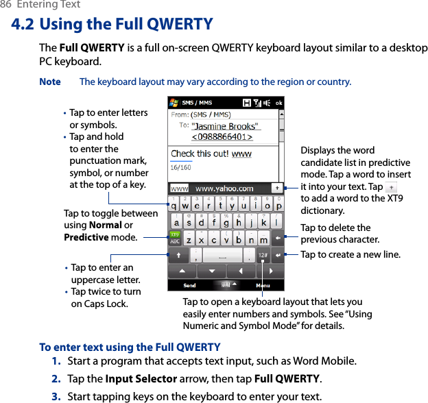 86  Entering Text4.2 Using the Full QWERTYThe Full QWERTY is a full on-screen QWERTY keyboard layout similar to a desktop PC keyboard.Note  The keyboard layout may vary according to the region or country.Tap to enter letters or symbols.Tap and hold to enter the punctuation mark, symbol, or number at the top of a key.••Tap to enter an uppercase letter.Tap twice to turn on Caps Lock.••Tap to toggle between using Normal or Predictive mode.Tap to open a keyboard layout that lets you easily enter numbers and symbols. See “Using Numeric and Symbol Mode” for details. Tap to create a new line.Tap to delete the previous character. Displays the word candidate list in predictive mode. Tap a word to insert it into your text. Tap   to add a word to the XT9 dictionary.To enter text using the Full QWERTY1.  Start a program that accepts text input, such as Word Mobile.2.  Tap the Input Selector arrow, then tap Full QWERTY.3.  Start tapping keys on the keyboard to enter your text.