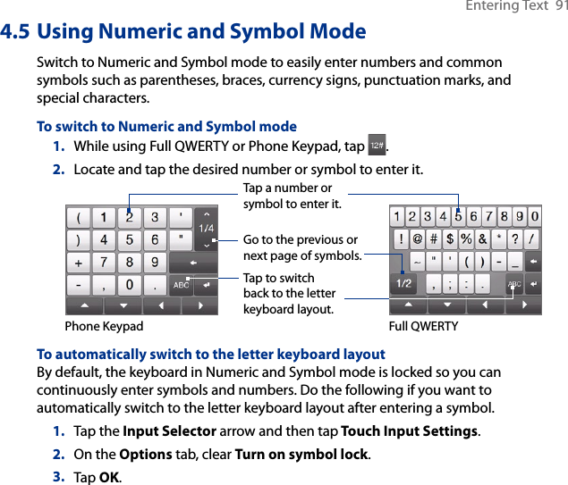Entering Text  914.5 Using Numeric and Symbol ModeSwitch to Numeric and Symbol mode to easily enter numbers and common symbols such as parentheses, braces, currency signs, punctuation marks, and special characters.To switch to Numeric and Symbol mode1.  While using Full QWERTY or Phone Keypad, tap  .2.  Locate and tap the desired number or symbol to enter it.Tap a number or symbol to enter it.Go to the previous or next page of symbols.Tap to switch back to the letter keyboard layout.Phone Keypad Full QWERTYTo automatically switch to the letter keyboard layoutBy default, the keyboard in Numeric and Symbol mode is locked so you can continuously enter symbols and numbers. Do the following if you want to automatically switch to the letter keyboard layout after entering a symbol.1.  Tap the Input Selector arrow and then tap Touch Input Settings.2.  On the Options tab, clear Turn on symbol lock.3.  Tap OK.