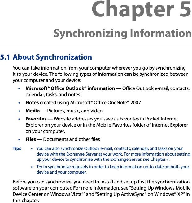 5.1 About SynchronizationYou can take information from your computer wherever you go by synchronizing it to your device. The following types of information can be synchronized between your computer and your device:•  Microsoft® Office Outlook® information — Office Outlook e-mail, contacts, calendar, tasks, and notes•  Notes created using Microsoft® Office OneNote® 2007•  Media — Pictures, music, and video•  Favorites — Website addresses you save as Favorites in Pocket Internet Explorer on your device or in the Mobile Favorites folder of Internet Explorer on your computer.•  Files — Documents and other filesTips •  You can also synchronize Outlook e-mail, contacts, calendar, and tasks on your device with the Exchange Server at your work. For more information about setting up your device to synchronize with the Exchange Server, see Chapter 7.  •  Try to synchronize regularly in order to keep information up-to-date on both your device and your computer.Before you can synchronize, you need to install and set up first the synchronization software on your computer. For more information, see “Setting Up Windows Mobile Device Center on Windows Vista®” and “Setting Up ActiveSync® on Windows® XP” in this chapter.Chapter 5  Synchronizing Information  
