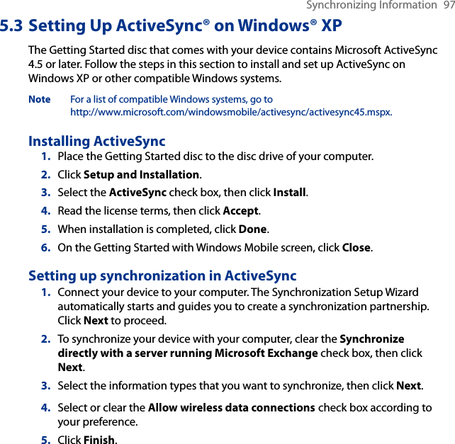 Synchronizing Information  975.3 Setting Up ActiveSync® on Windows® XPThe Getting Started disc that comes with your device contains Microsoft ActiveSync 4.5 or later. Follow the steps in this section to install and set up ActiveSync on Windows XP or other compatible Windows systems.Note  For a list of compatible Windows systems, go to  http://www.microsoft.com/windowsmobile/activesync/activesync45.mspx.Installing ActiveSync1.  Place the Getting Started disc to the disc drive of your computer.2.  Click Setup and Installation.3.  Select the ActiveSync check box, then click Install.4.  Read the license terms, then click Accept.5.  When installation is completed, click Done.6.  On the Getting Started with Windows Mobile screen, click Close.Setting up synchronization in ActiveSync1.  Connect your device to your computer. The Synchronization Setup Wizard automatically starts and guides you to create a synchronization partnership. Click Next to proceed.2.  To synchronize your device with your computer, clear the Synchronize directly with a server running Microsoft Exchange check box, then click Next.3.  Select the information types that you want to synchronize, then click Next.4.  Select or clear the Allow wireless data connections check box according to your preference.5.  Click Finish.