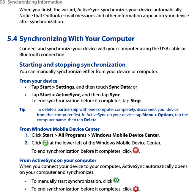 98  Synchronizing InformationWhen you finish the wizard, ActiveSync synchronizes your device automatically. Notice that Outlook e-mail messages and other information appear on your device after synchronization.5.4 Synchronizing With Your ComputerConnect and synchronize your device with your computer using the USB cable or Bluetooth connection.Starting and stopping synchronizationYou can manually synchronize either from your device or computer.From your device•  Tap Start &gt; Settings, and then touch Sync Data; or•  Tap Start &gt; ActiveSync, and then tap Sync. To end synchronization before it completes, tap Stop.Tip  To delete a partnership with one computer completely, disconnect your device from that computer first. In ActiveSync on your device, tap Menu &gt; Options, tap the computer name, then tap Delete.From Windows Mobile Device Center1.  Click Start &gt; All Programs &gt; Windows Mobile Device Center.2.  Click   at the lower left of the Windows Mobile Device Center. To end synchronization before it completes, click  .From ActiveSync on your computerWhen you connect your device to your computer, ActiveSync automatically opens on your computer and synchronizes.•  To manually start synchronization, click  .•  To end synchronization before it completes, click  .