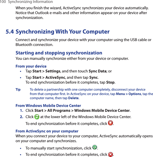 100  Synchronizing InformationWhen you finish the wizard, ActiveSync synchronizes your device automatically. Notice that Outlook e-mails and other information appear on your device after synchronization.5.4 Synchronizing With Your ComputerConnect and synchronize your device with your computer using the USB cable or Bluetooth connection.Starting and stopping synchronizationYou can manually synchronize either from your device or computer.From your device•  Tap Start &gt; Settings, and then touch Sync Data; or•  Tap Start &gt; ActiveSync, and then tap Sync. To end synchronization before it completes, tap Stop.Tip  To delete a partnership with one computer completely, disconnect your device from that computer first. In ActiveSync on your device, tap Menu &gt; Options, tap the computer name, then tap Delete.From Windows Mobile Device Center1.  Click Start &gt; All Programs &gt; Windows Mobile Device Center.2.  Click   at the lower left of the Windows Mobile Device Center. To end synchronization before it completes, click  .From ActiveSync on your computerWhen you connect your device to your computer, ActiveSync automatically opens on your computer and synchronizes.•  To manually start synchronization, click  .•  To end synchronization before it completes, click  .