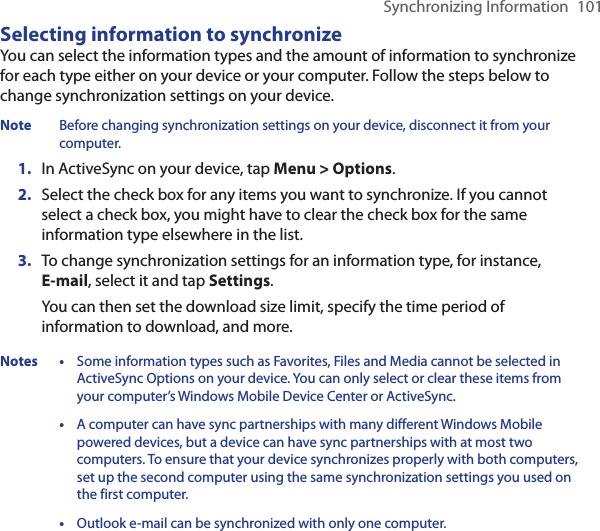 Synchronizing Information  101Selecting information to synchronizeYou can select the information types and the amount of information to synchronize for each type either on your device or your computer. Follow the steps below to change synchronization settings on your device.Note  Before changing synchronization settings on your device, disconnect it from your computer.1.  In ActiveSync on your device, tap Menu &gt; Options.2.  Select the check box for any items you want to synchronize. If you cannot select a check box, you might have to clear the check box for the same information type elsewhere in the list.3.  To change synchronization settings for an information type, for instance, E-mail, select it and tap Settings.You can then set the download size limit, specify the time period of information to download, and more.Notes • Some information types such as Favorites, Files and Media cannot be selected in ActiveSync Options on your device. You can only select or clear these items from your computer’s Windows Mobile Device Center or ActiveSync.  • A computer can have sync partnerships with many different Windows Mobile powered devices, but a device can have sync partnerships with at most two computers. To ensure that your device synchronizes properly with both computers, set up the second computer using the same synchronization settings you used on the first computer.  • Outlook e-mail can be synchronized with only one computer.