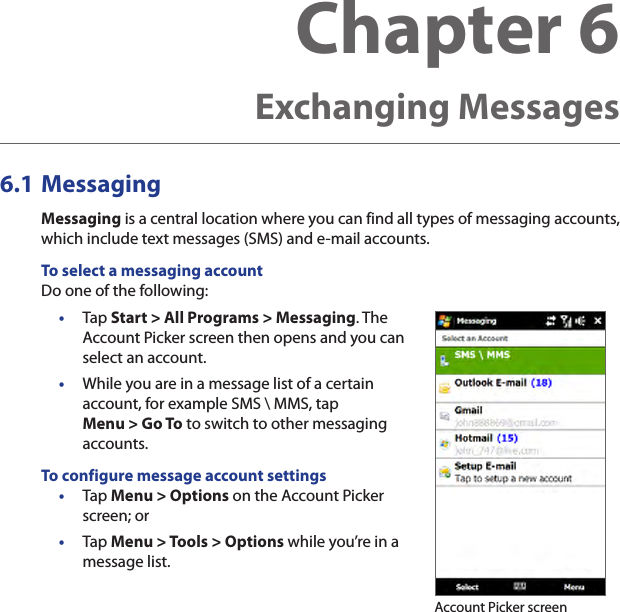 6.1 MessagingMessaging is a central location where you can find all types of messaging accounts, which include text messages (SMS) and e-mail accounts.To select a messaging accountDo one of the following:•  Tap Start &gt; All Programs &gt; Messaging. The Account Picker screen then opens and you can select an account.•  While you are in a message list of a certain account, for example SMS \ MMS, tap Menu &gt; Go To to switch to other messaging accounts.To configure message account settings•  Tap Menu &gt; Options on the Account Picker screen; or •  Tap Menu &gt; Tools &gt; Options while you’re in a message list. Account Picker screenChapter 6  Exchanging Messages