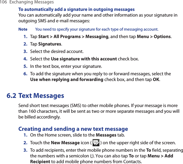 106  Exchanging MessagesTo automatically add a signature in outgoing messagesYou can automatically add your name and other information as your signature in outgoing SMS and e-mail messages:Note  You need to specify your signature for each type of messaging account.1.  Tap Start &gt; All Programs &gt; Messaging, and then tap Menu &gt; Options.2.  Tap Signatures.3.  Select the desired account.4.  Select the Use signature with this account check box.5.  In the text box, enter your signature.6.  To add the signature when you reply to or forward messages, select the Use when replying and forwarding check box, and then tap OK.6.2 Text MessagesSend short text messages (SMS) to other mobile phones. If your message is more than 160 characters, it will be sent as two or more separate messages and you will be billed accordingly.Creating and sending a new text message1.  On the Home screen, slide to the Messages tab.2.  Touch the New Message icon (   ) on the upper right side of the screen.3.  To add recipients, enter their mobile phone numbers in the To field, separating the numbers with a semicolon (;). You can also tap To or tap Menu &gt; Add Recipient to add mobile phone numbers from Contacts..