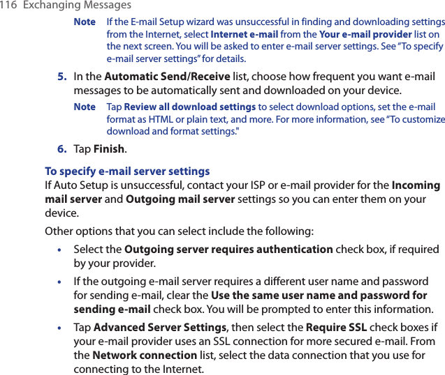 116  Exchanging MessagesNote  If the E-mail Setup wizard was unsuccessful in finding and downloading settings from the Internet, select Internet e-mail from the Your e-mail provider list on the next screen. You will be asked to enter e-mail server settings. See “To specify e-mail server settings” for details.5.  In the Automatic Send/Receive list, choose how frequent you want e-mail messages to be automatically sent and downloaded on your device.Note  Tap Review all download settings to select download options, set the e-mail format as HTML or plain text, and more. For more information, see “To customize download and format settings.&quot;6.  Tap Finish.To specify e-mail server settingsIf Auto Setup is unsuccessful, contact your ISP or e-mail provider for the Incoming mail server and Outgoing mail server settings so you can enter them on your device.Other options that you can select include the following:•  Select the Outgoing server requires authentication check box, if required by your provider.•  If the outgoing e-mail server requires a different user name and password for sending e-mail, clear the Use the same user name and password for sending e-mail check box. You will be prompted to enter this information.•  Tap Advanced Server Settings, then select the Require SSL check boxes if your e-mail provider uses an SSL connection for more secured e-mail. From the Network connection list, select the data connection that you use for connecting to the Internet.