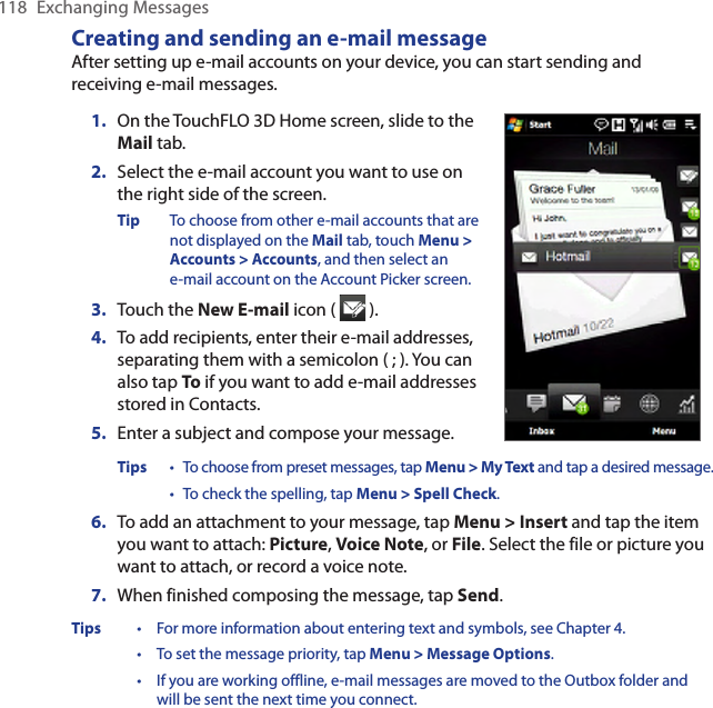 118  Exchanging MessagesCreating and sending an e-mail messageAfter setting up e-mail accounts on your device, you can start sending and receiving e-mail messages.1.  On the TouchFLO 3D Home screen, slide to the Mail tab.2.   Select the e-mail account you want to use on the right side of the screen.Tip  To choose from other e-mail accounts that are not displayed on the Mail tab, touch Menu &gt; Accounts &gt; Accounts, and then select an  e-mail account on the Account Picker screen.3.  Touch the New E-mail icon (   ).4.  To add recipients, enter their e-mail addresses, separating them with a semicolon ( ; ). You can also tap To if you want to add e-mail addresses stored in Contacts.5.  Enter a subject and compose your message.Tips  • To choose from preset messages, tap Menu &gt; My Text and tap a desired message. • To check the spelling, tap Menu &gt; Spell Check.6.  To add an attachment to your message, tap Menu &gt; Insert and tap the item you want to attach: Picture, Voice Note, or File. Select the file or picture you want to attach, or record a voice note.7.  When finished composing the message, tap Send.Tips  •  For more information about entering text and symbols, see Chapter 4. • To set the message priority, tap Menu &gt; Message Options. • If you are working offline, e-mail messages are moved to the Outbox folder and will be sent the next time you connect.