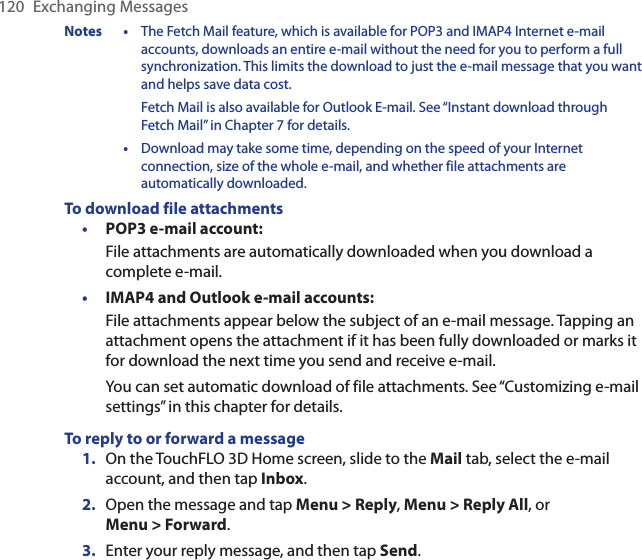 120  Exchanging MessagesNotes •  The Fetch Mail feature, which is available for POP3 and IMAP4 Internet e-mail accounts, downloads an entire e-mail without the need for you to perform a full synchronization. This limits the download to just the e-mail message that you want and helps save data cost.Fetch Mail is also available for Outlook E-mail. See “Instant download through Fetch Mail” in Chapter 7 for details.   •  Download may take some time, depending on the speed of your Internet connection, size of the whole e-mail, and whether file attachments are automatically downloaded.To download file attachmentsPOP3 e-mail account:File attachments are automatically downloaded when you download a complete e-mail.IMAP4 and Outlook e-mail accounts:File attachments appear below the subject of an e-mail message. Tapping an attachment opens the attachment if it has been fully downloaded or marks it for download the next time you send and receive e-mail.You can set automatic download of file attachments. See “Customizing e-mail settings” in this chapter for details.To reply to or forward a message1.  On the TouchFLO 3D Home screen, slide to the Mail tab, select the e-mail account, and then tap Inbox.2.  Open the message and tap Menu &gt; Reply, Menu &gt; Reply All, or Menu &gt; Forward.3.  Enter your reply message, and then tap Send.••