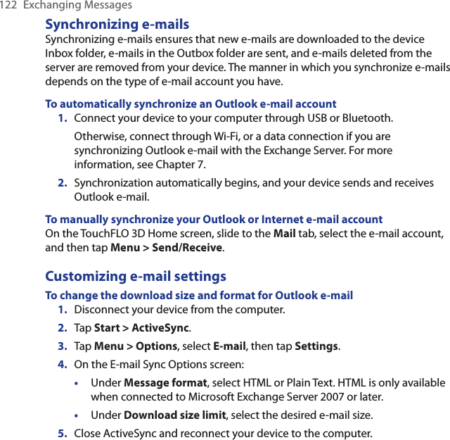 122  Exchanging MessagesSynchronizing e-mailsSynchronizing e-mails ensures that new e-mails are downloaded to the device Inbox folder, e-mails in the Outbox folder are sent, and e-mails deleted from the server are removed from your device. The manner in which you synchronize e-mails depends on the type of e-mail account you have.To automatically synchronize an Outlook e-mail account1.  Connect your device to your computer through USB or Bluetooth.Otherwise, connect through Wi-Fi, or a data connection if you are synchronizing Outlook e-mail with the Exchange Server. For more information, see Chapter 7.2.  Synchronization automatically begins, and your device sends and receives Outlook e-mail.To manually synchronize your Outlook or Internet e-mail accountOn the TouchFLO 3D Home screen, slide to the Mail tab, select the e-mail account, and then tap Menu &gt; Send/Receive.Customizing e-mail settingsTo change the download size and format for Outlook e-mail1.  Disconnect your device from the computer.2.  Tap Start &gt; ActiveSync.3.  Tap Menu &gt; Options, select E-mail, then tap Settings.4.  On the E-mail Sync Options screen:•  Under Message format, select HTML or Plain Text. HTML is only available when connected to Microsoft Exchange Server 2007 or later. •  Under Download size limit, select the desired e-mail size.5.  Close ActiveSync and reconnect your device to the computer.