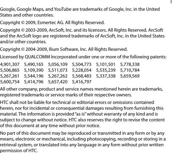   3Google, Google Maps, and YouTube are trademarks of Google, Inc. in the United States and other countries.Copyright © 2009, Esmertec AG. All Rights Reserved.Copyright © 2003-2009, ArcSoft, Inc. and its licensors. All Rights Reserved. ArcSoft and the ArcSoft logo are registered trademarks of ArcSoft, Inc. in the United States and/or other countries.Copyright © 2004-2009, Ilium Software, Inc. All Rights Reserved.Licensed by QUALCOMM Incorporated under one or more of the following patents:4,901,307  5,490,165  5,056,109  5,504,773  5,101,501  5,778,338 5,506,865  5,109,390  5,511,073  5,228,054  5,535,239  5,710,784 5,267,261  5,544,196  5,267,262  5,568,483  5,337,338  5,659,569 5,600,754  5,414,796  5,657,420  5,416,797All other company, product and service names mentioned herein are trademarks, registered trademarks or service marks of their respective owners.HTC shall not be liable for technical or editorial errors or omissions contained herein, nor for incidental or consequential damages resulting from furnishing this material. The information is provided “as is” without warranty of any kind and is subject to change without notice. HTC also reserves the right to revise the content of this document at any time without prior notice.No part of this document may be reproduced or transmitted in any form or by any means, electronic or mechanical, including photocopying, recording or storing in a retrieval system, or translated into any language in any form without prior written permission of HTC.